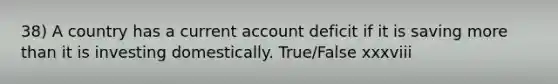 38) A country has a current account deficit if it is saving more than it is investing domestically. True/False xxxviii