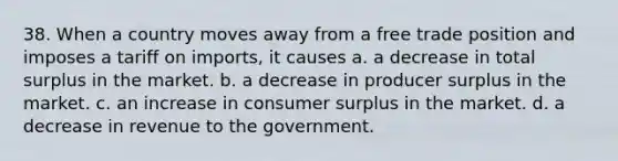 38. When a country moves away from a free trade position and imposes a tariff on imports, it causes a. a decrease in total surplus in the market. b. a decrease in producer surplus in the market. c. an increase in consumer surplus in the market. d. a decrease in revenue to the government.