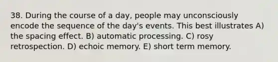 38. During the course of a day, people may unconsciously encode the sequence of the day's events. This best illustrates A) the spacing effect. B) automatic processing. C) rosy retrospection. D) echoic memory. E) short term memory.