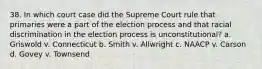 38. In which court case did the Supreme Court rule that primaries were a part of the election process and that racial discrimination in the election process is unconstitutional? a. Griswold v. Connecticut b. Smith v. Allwright c. NAACP v. Carson d. Govey v. Townsend