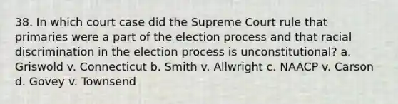 38. In which court case did the Supreme Court rule that primaries were a part of the election process and that racial discrimination in the election process is unconstitutional? a. Griswold v. Connecticut b. Smith v. Allwright c. NAACP v. Carson d. Govey v. Townsend