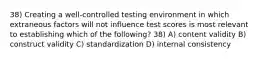 38) Creating a well-controlled testing environment in which extraneous factors will not influence test scores is most relevant to establishing which of the following? 38) A) content validity B) construct validity C) standardization D) internal consistency