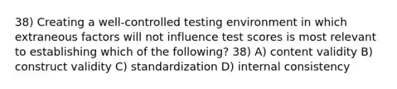 38) Creating a well-controlled testing environment in which extraneous factors will not influence test scores is most relevant to establishing which of the following? 38) A) content validity B) construct validity C) standardization D) internal consistency