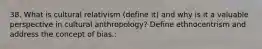 38. What is cultural relativism (define it) and why is it a valuable perspective in cultural anthropology? Define ethnocentrism and address the concept of bias.: