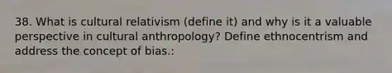 38. What is cultural relativism (define it) and why is it a valuable perspective in cultural anthropology? Define ethnocentrism and address the concept of bias.: