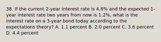 38. If the current 2-year interest rate is 4.8% and the expected 1-year interest rate two years from now is 1.2%, what is the interest rate on a 3-year bond today according to the expectations theory? A. 1.1 percent B. 2.0 percent C. 3.6 percent D. 4.4 percent