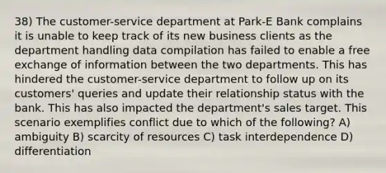 38) The customer-service department at Park-E Bank complains it is unable to keep track of its new business clients as the department handling data compilation has failed to enable a free exchange of information between the two departments. This has hindered the customer-service department to follow up on its customers' queries and update their relationship status with the bank. This has also impacted the department's sales target. This scenario exemplifies conflict due to which of the following? A) ambiguity B) scarcity of resources C) task interdependence D) differentiation