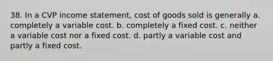 38. In a CVP income statement, cost of goods sold is generally a. completely a variable cost. b. completely a fixed cost. c. neither a variable cost nor a fixed cost. d. partly a variable cost and partly a fixed cost.