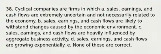 38. Cyclical companies are firms in which a. sales, earnings, and cash flows are extremely uncertain and not necessarily related to the economy. b. sales, earnings, and cash flows are likely to withstand changes caused by the economic environment. c. sales, earnings, and cash flows are heavily influenced by aggregate business activity. d. sales, earnings, and cash flows are growing exponentially. e. None of these are correct.