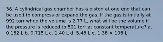 38. A cylindrical gas chamber has a piston at one end that can be used to compress or expand the gas. If the gas is initially at 992 torr when the volume is 2.77 L, what will be the volume if the pressure is reduced to 501 torr at constant temperature? a. 0.182 L b. 0.715 L c. 1.40 L d. 5.48 L e. 1.38 × 106 L