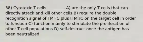 38) Cytotoxic T cells ________. A) are the only T cells that can directly attack and kill other cells B) require the double recognition signal of I MHC plus II MHC on the target cell in order to function C) function mainly to stimulate the proliferation of other T cell populations D) self-destruct once the antigen has been neutralized