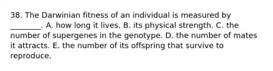 38. The Darwinian fitness of an individual is measured by ________. A. how long it lives. B. its physical strength. C. the number of supergenes in the genotype. D. the number of mates it attracts. E. the number of its offspring that survive to reproduce.