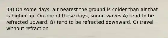 38) On some days, air nearest the ground is colder than air that is higher up. On one of these days, sound waves A) tend to be refracted upward. B) tend to be refracted downward. C) travel without refraction