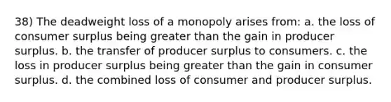 38) The deadweight loss of a monopoly arises from: a. the loss of <a href='https://www.questionai.com/knowledge/k77rlOEdsf-consumer-surplus' class='anchor-knowledge'>consumer surplus</a> being <a href='https://www.questionai.com/knowledge/ktgHnBD4o3-greater-than' class='anchor-knowledge'>greater than</a> the gain in producer surplus. b. the transfer of producer surplus to consumers. c. the loss in producer surplus being greater than the gain in consumer surplus. d. the combined loss of consumer and producer surplus.