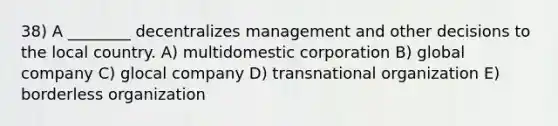 38) A ________ decentralizes management and other decisions to the local country. A) multidomestic corporation B) global company C) glocal company D) transnational organization E) borderless organization