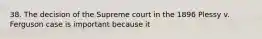 38. The decision of the Supreme court in the 1896 Plessy v. Ferguson case is important because it