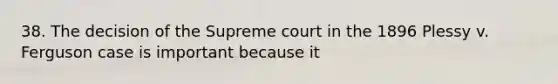 38. The decision of the Supreme court in the 1896 Plessy v. Ferguson case is important because it