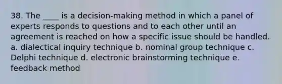 38. The ____ is a decision-making method in which a panel of experts responds to questions and to each other until an agreement is reached on how a specific issue should be handled. a. dialectical inquiry technique b. nominal group technique c. Delphi technique d. electronic brainstorming technique e. feedback method