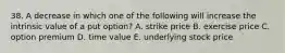 38. A decrease in which one of the following will increase the intrinsic value of a put option? A. strike price B. exercise price C. option premium D. time value E. underlying stock price