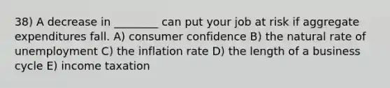 38) A decrease in ________ can put your job at risk if aggregate expenditures fall. A) consumer confidence B) the natural rate of unemployment C) the inflation rate D) the length of a business cycle E) income taxation