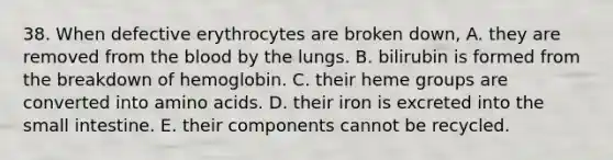 38. When defective erythrocytes are broken down, A. they are removed from the blood by the lungs. B. bilirubin is formed from the breakdown of hemoglobin. C. their heme groups are converted into amino acids. D. their iron is excreted into the small intestine. E. their components cannot be recycled.