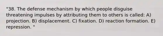 "38. The defense mechanism by which people disguise threatening impulses by attributing them to others is called: A) projection. B) displacement. C) fixation. D) reaction formation. E) repression. "