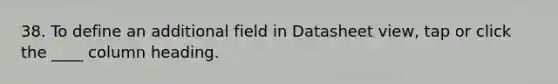 38. To define an additional field in Datasheet view, tap or click the ____ column heading.