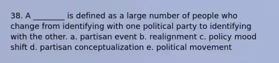 38. A ________ is defined as a large number of people who change from identifying with one political party to identifying with the other. a. partisan event b. realignment c. policy mood shift d. partisan conceptualization e. political movement