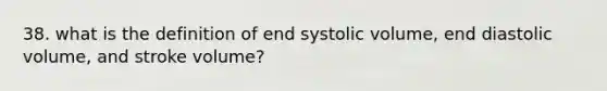 38. what is the definition of end systolic volume, end diastolic volume, and stroke volume?