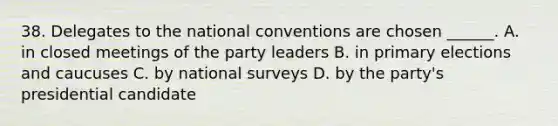 38. Delegates to the national conventions are chosen ______. A. in closed meetings of the party leaders B. in primary elections and caucuses C. by national surveys D. by the party's presidential candidate