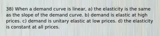 38) When a demand curve is linear, a) the elasticity is the same as the slope of the demand curve. b) demand is elastic at high prices. c) demand is unitary elastic at low prices. d) the elasticity is constant at all prices.