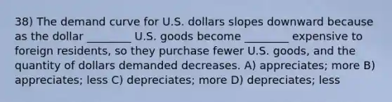 38) The demand curve for U.S. dollars slopes downward because as the dollar ________ U.S. goods become ________ expensive to foreign residents, so they purchase fewer U.S. goods, and the quantity of dollars demanded decreases. A) appreciates; more B) appreciates; less C) depreciates; more D) depreciates; less