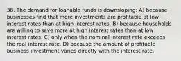 38. The demand for loanable funds is downsloping: A) because businesses find that more investments are profitable at low interest rates than at high interest rates. B) because households are willing to save more at high interest rates than at low interest rates. C) only when the nominal interest rate exceeds the real interest rate. D) because the amount of profitable business investment varies directly with the interest rate.