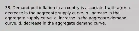 38. Demand-pull inflation in a country is associated with a(n): a. decrease in the aggregate supply curve. b. increase in the aggregate supply curve. c. increase in the aggregate demand curve. d. decrease in the aggregate demand curve.