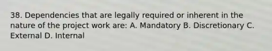 38. Dependencies that are legally required or inherent in the nature of the project work are: A. Mandatory B. Discretionary C. External D. Internal