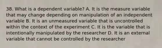 38. What is a dependent variable? A. It is the measure variable that may change depending on manipulation of an independent variable B. It is an unmeasured variable that is uncontrolled within the context of the experiment C. It is the variable that is intentionally manipulated by the researcher D. It is an external variable that cannot be controlled by the researcher