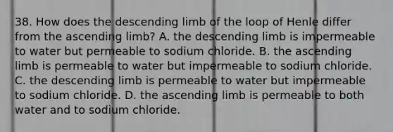 38. How does the descending limb of the loop of Henle differ from the ascending limb? A. the descending limb is impermeable to water but permeable to sodium chloride. B. the ascending limb is permeable to water but impermeable to sodium chloride. C. the descending limb is permeable to water but impermeable to sodium chloride. D. the ascending limb is permeable to both water and to sodium chloride.