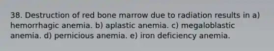 38. Destruction of red bone marrow due to radiation results in a) hemorrhagic anemia. b) aplastic anemia. c) megaloblastic anemia. d) pernicious anemia. e) iron deficiency anemia.