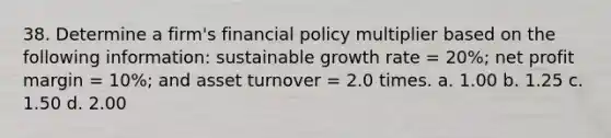 38. Determine a firm's financial policy multiplier based on the following information: sustainable growth rate = 20%; net profit margin = 10%; and asset turnover = 2.0 times. a. 1.00 b. 1.25 c. 1.50 d. 2.00