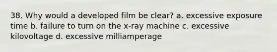 38. Why would a developed film be clear? a. excessive exposure time b. failure to turn on the x-ray machine c. excessive kilovoltage d. excessive milliamperage