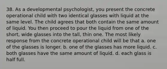 38. As a developmental psychologist, you present the concrete operational child with two identical glasses with liquid at the same level. The child agrees that both contain the same amount of liquid. You then proceed to pour the liquid from one of the short, wide glasses into the tall, thin one. The most likely response from the concrete operational child will be that a. one of the glasses is longer. b. one of the glasses has more liquid. c. both glasses have the same amount of liquid. d. each glass is half full.