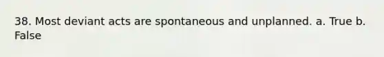 38. Most deviant acts are spontaneous and unplanned. a. True b. False