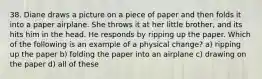 38. Diane draws a picture on a piece of paper and then folds it into a paper airplane. She throws it at her little brother, and its hits him in the head. He responds by ripping up the paper. Which of the following is an example of a physical change? a) ripping up the paper b) folding the paper into an airplane c) drawing on the paper d) all of these