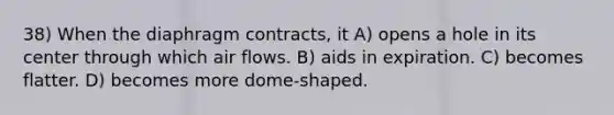 38) When the diaphragm contracts, it A) opens a hole in its center through which air flows. B) aids in expiration. C) becomes flatter. D) becomes more dome-shaped.