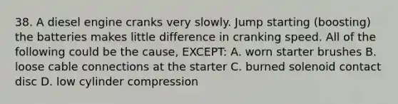 38. A diesel engine cranks very slowly. Jump starting (boosting) the batteries makes little difference in cranking speed. All of the following could be the cause, EXCEPT: A. worn starter brushes B. loose cable connections at the starter C. burned solenoid contact disc D. low cylinder compression