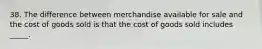 38. The difference between merchandise available for sale and the cost of goods sold is that the cost of goods sold includes _____.