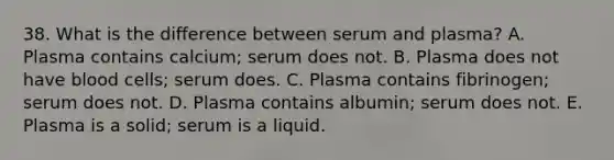 38. What is the difference between serum and plasma? A. Plasma contains calcium; serum does not. B. Plasma does not have blood cells; serum does. C. Plasma contains fibrinogen; serum does not. D. Plasma contains albumin; serum does not. E. Plasma is a solid; serum is a liquid.