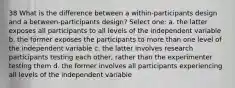 38 What is the difference between a within-participants design and a between-participants design? Select one: a. the latter exposes all participants to all levels of the independent variable b. the former exposes the participants to more than one level of the independent variable c. the latter involves research participants testing each other, rather than the experimenter testing them d. the former involves all participants experiencing all levels of the independent variable