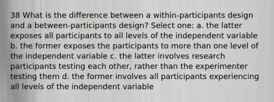 38 What is the difference between a within-participants design and a between-participants design? Select one: a. the latter exposes all participants to all levels of the independent variable b. the former exposes the participants to more than one level of the independent variable c. the latter involves research participants testing each other, rather than the experimenter testing them d. the former involves all participants experiencing all levels of the independent variable