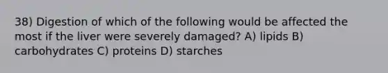 38) Digestion of which of the following would be affected the most if the liver were severely damaged? A) lipids B) carbohydrates C) proteins D) starches